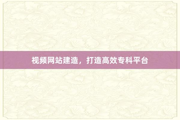 视频网站建造，打造高效专科平台